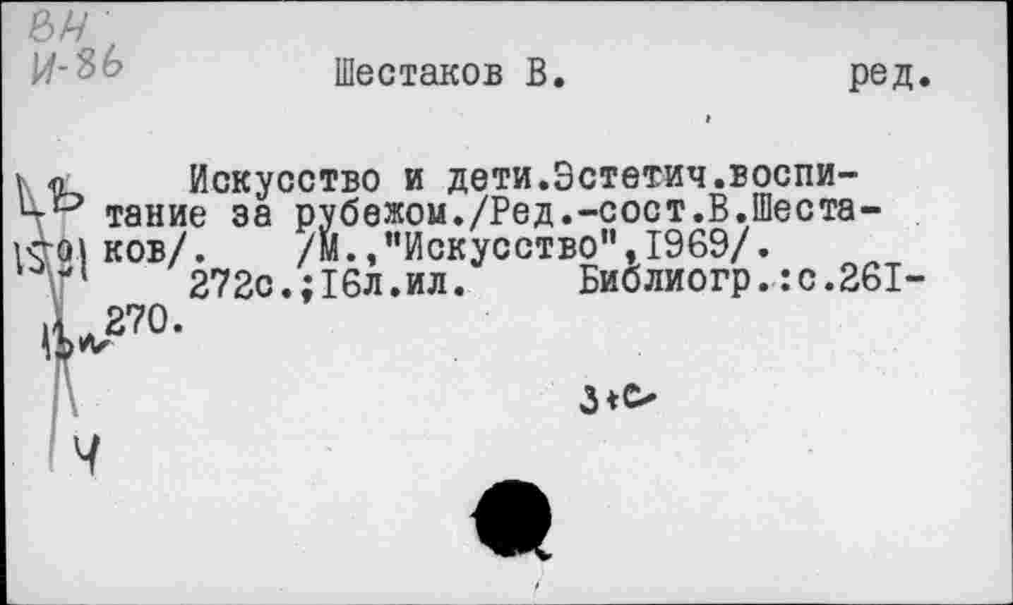 ﻿е>и и-зь
Шестаков В
ред

Искусство и дети.Эстетич.воспи-
’ такие за рубежом./Ред.-сост.В.Шеста-
I ков/. /М., ’’Искусство”, 1969/.
1	272с.;16л.ил. Библиогр.:с.261-
270.
